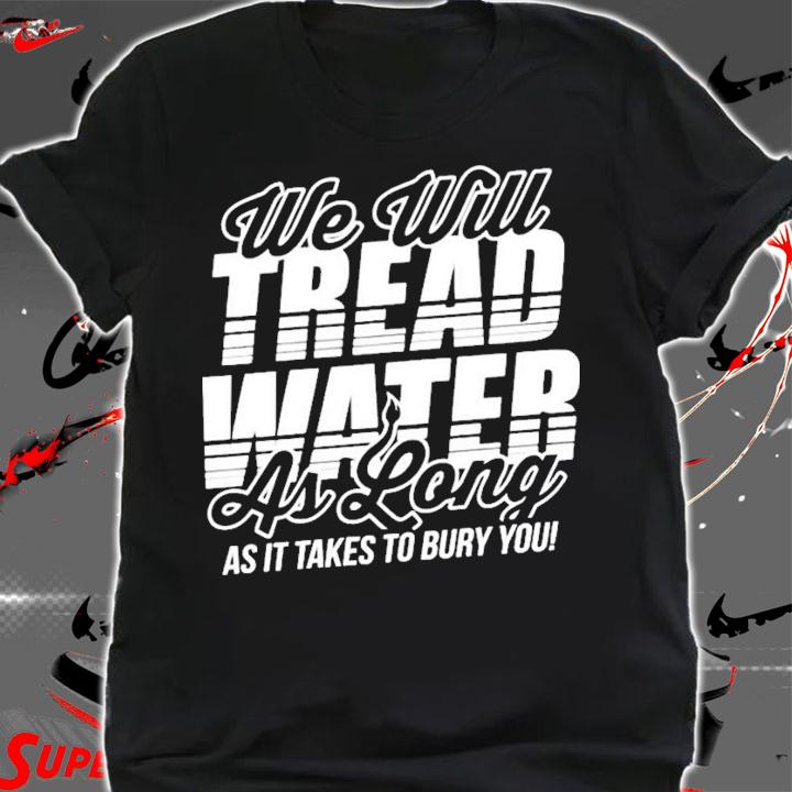 We Will Tread Water As Long As It Takes To Bury You T-Shirt t-shirt shirt