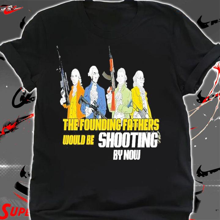 The founding fathers would be shooting by now shirt shirt